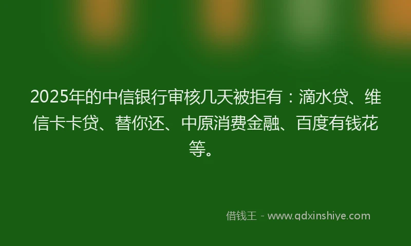 2025年的中信银行审核几天被拒有：滴水贷、维信卡卡贷、替你还、中原消费金融、百度有钱花等。
