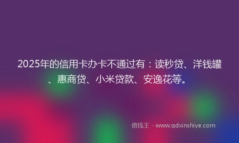 2025年的信用卡办卡不通过有：读秒贷、洋钱罐、惠商贷、小米贷款、安逸花等。