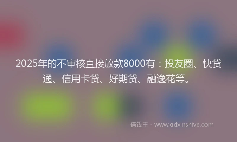 2025年的不审核直接放款8000有：投友圈、快贷通、信用卡贷、好期贷、融逸花等。