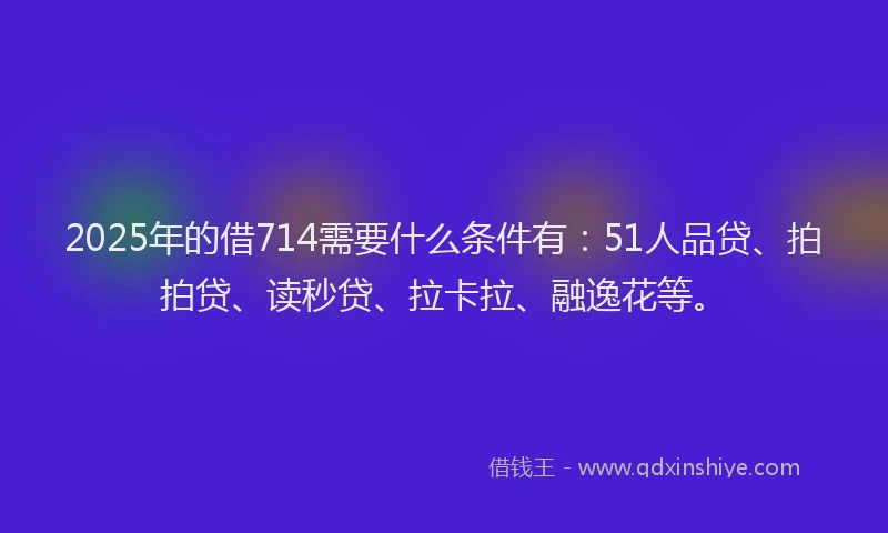2025年的借714需要什么条件有：51人品贷、拍拍贷、读秒贷、拉卡拉、融逸花等。