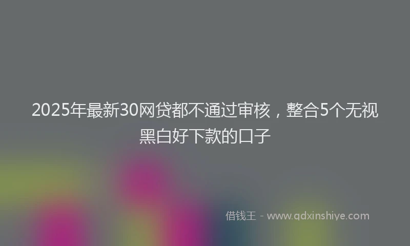 2025年最新30网贷都不通过审核，整合5个无视黑白好下款的口子