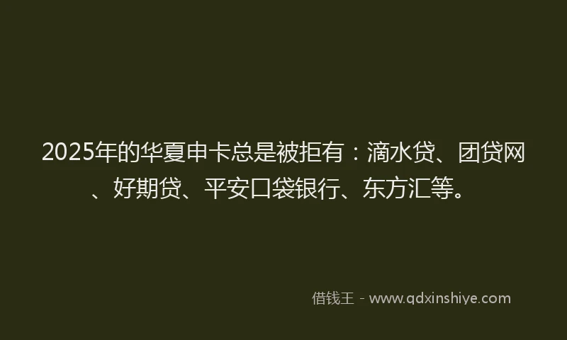 2025年的华夏申卡总是被拒有：滴水贷、团贷网、好期贷、平安口袋银行、东方汇等。