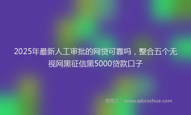 2025年最新人工审批的网贷可靠吗，整合五个无视网黑征信黑5000贷款口子