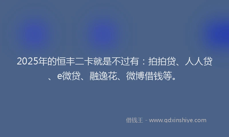 2025年的恒丰二卡就是不过有：拍拍贷、人人贷、e微贷、融逸花、微博借钱等。