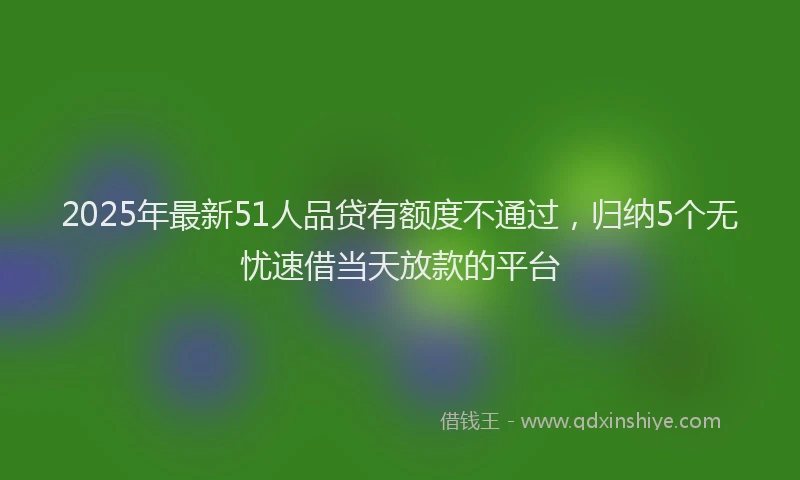 2025年最新51人品贷有额度不通过，归纳5个无忧速借当天放款的平台