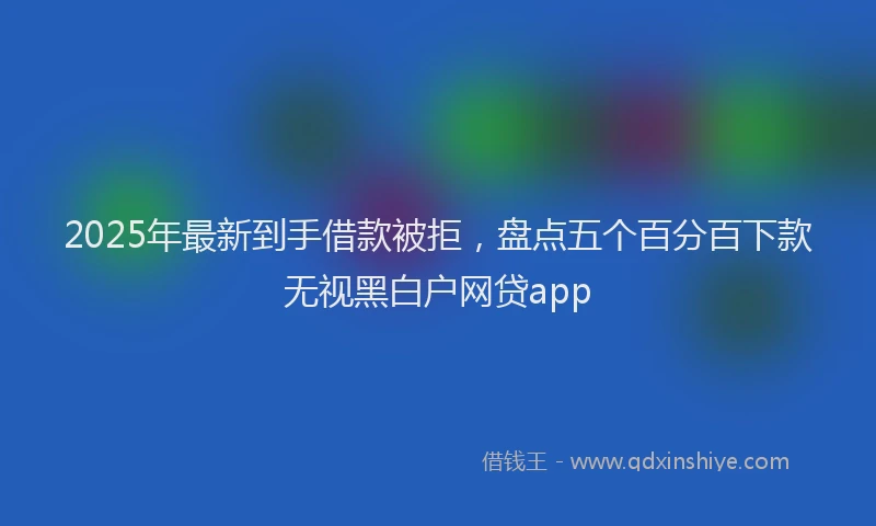 2025年最新到手借款被拒，盘点五个百分百下款无视黑白户网贷app
