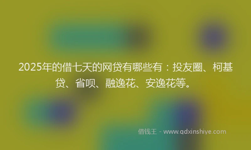 2025年的借七天的网贷有哪些有：投友圈、柯基贷、省呗、融逸花、安逸花等。