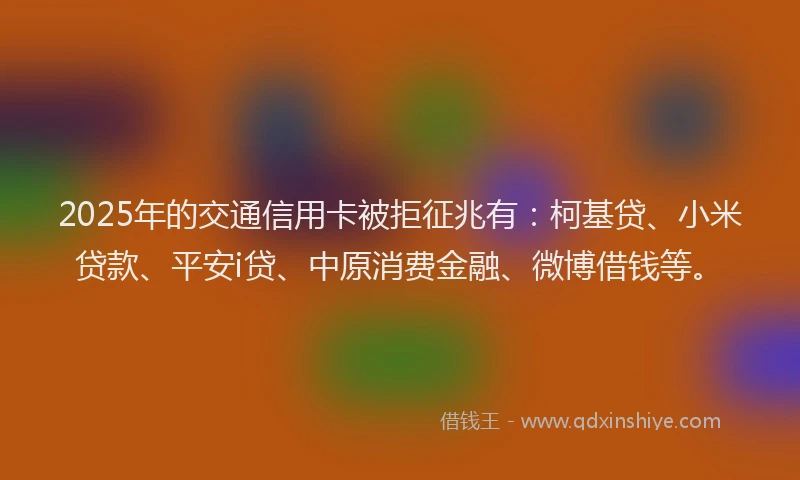 2025年的交通信用卡被拒征兆有：柯基贷、小米贷款、平安i贷、中原消费金融、微博借钱等。