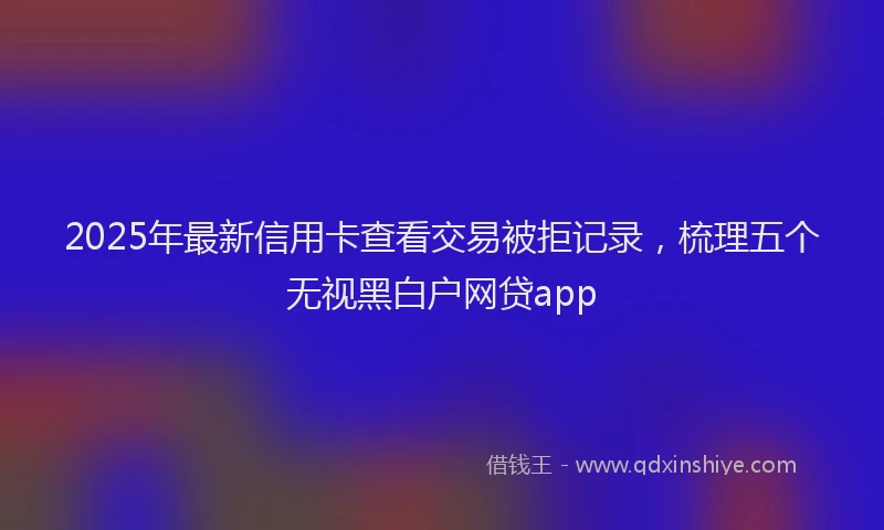 2025年最新信用卡查看交易被拒记录，梳理五个无视黑白户网贷app