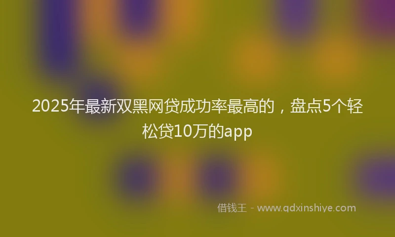 2025年最新双黑网贷成功率最高的，盘点5个轻松贷10万的app
