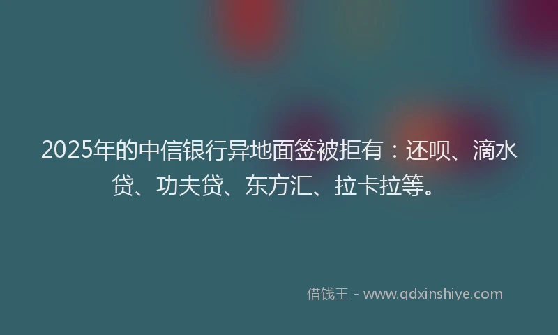 2025年的中信银行异地面签被拒有：还呗、滴水贷、功夫贷、东方汇、拉卡拉等。