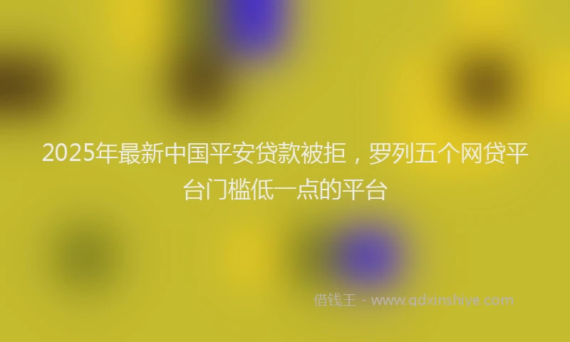 2025年最新中国平安贷款被拒，罗列五个网贷平台门槛低一点的平台