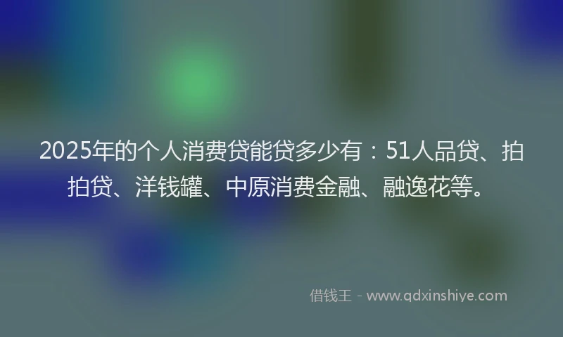 2025年的个人消费贷能贷多少有：51人品贷、拍拍贷、洋钱罐、中原消费金融、融逸花等。