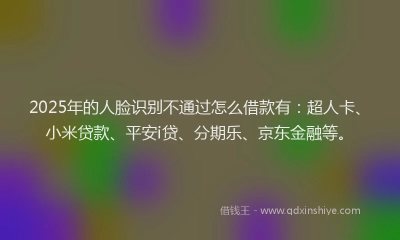 2025年的人脸识别不通过怎么借款有：超人卡、小米贷款、平安i贷、分期乐、京东金融等。