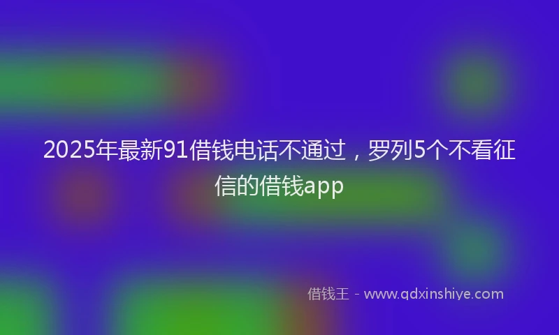 2025年最新91借钱电话不通过，罗列5个不看征信的借钱app