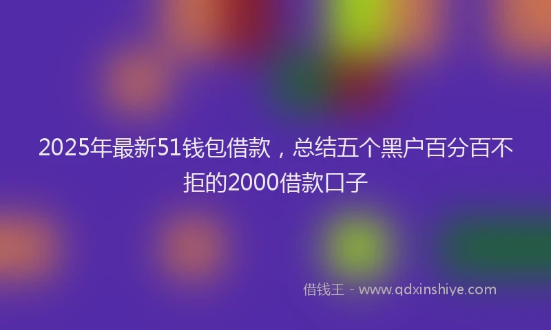 2025年最新51钱包借款，总结五个黑户百分百不拒的2000借款口子