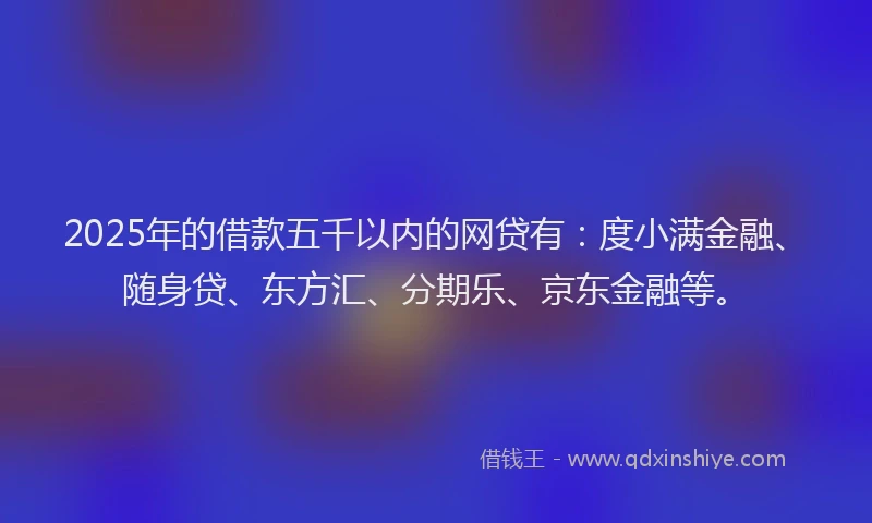 2025年的借款五千以内的网贷有：度小满金融、随身贷、东方汇、分期乐、京东金融等。