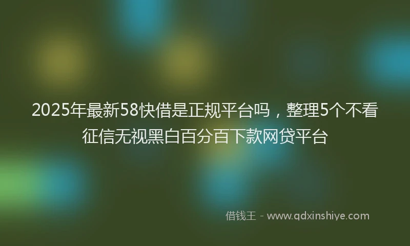 2025年最新58快借是正规平台吗，整理5个不看征信无视黑白百分百下款网贷平台