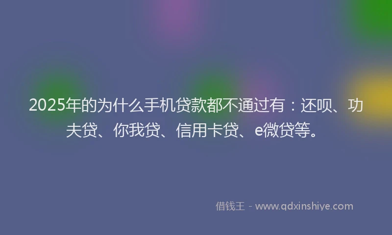2025年的为什么手机贷款都不通过有：还呗、功夫贷、你我贷、信用卡贷、e微贷等。