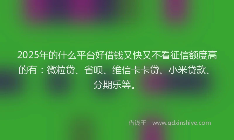 2025年的什么平台好借钱又快又不看征信额度高的有：微粒贷、省呗、维信卡卡贷、小米贷款、分期乐等。