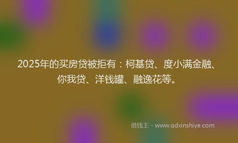 2025年的买房贷被拒有：柯基贷、度小满金融、你我贷、洋钱罐、融逸花等。