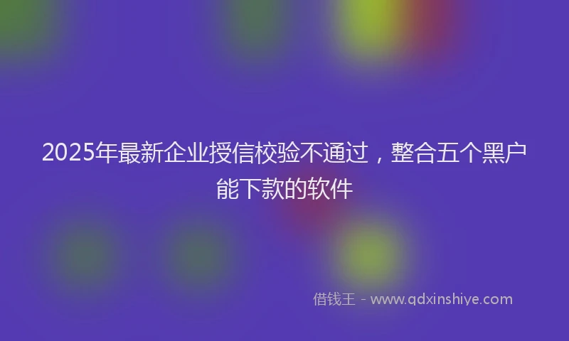 2025年最新企业授信校验不通过，整合五个黑户能下款的软件