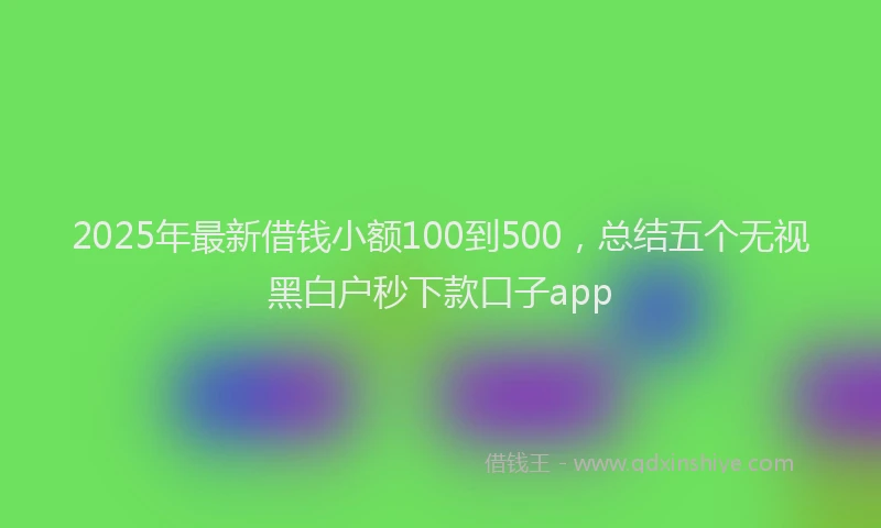 2025年最新借钱小额100到500，总结五个无视黑白户秒下款口子app