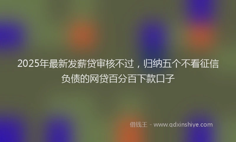 2025年最新发薪贷审核不过，归纳五个不看征信负债的网贷百分百下款口子