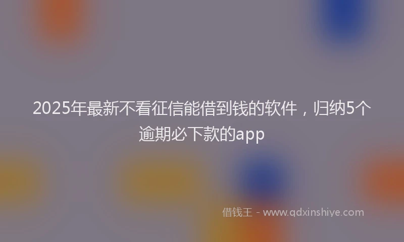 2025年最新不看征信能借到钱的软件，归纳5个逾期必下款的app