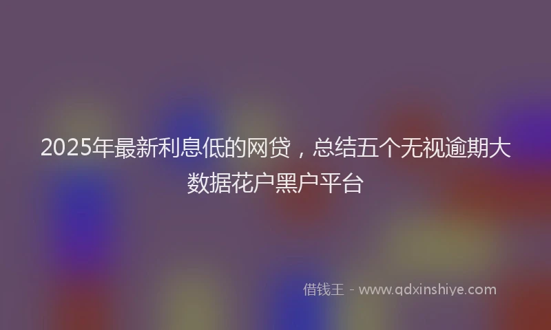 2025年最新利息低的网贷，总结五个无视逾期大数据花户黑户平台