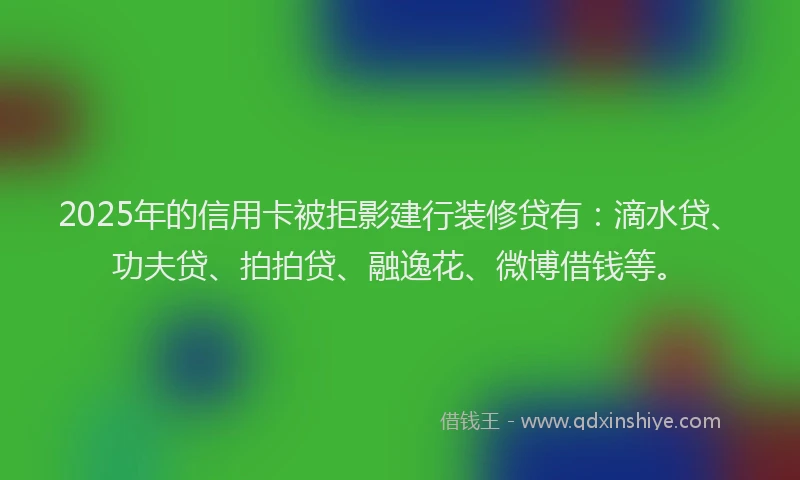 2025年的信用卡被拒影建行装修贷有：滴水贷、功夫贷、拍拍贷、融逸花、微博借钱等。