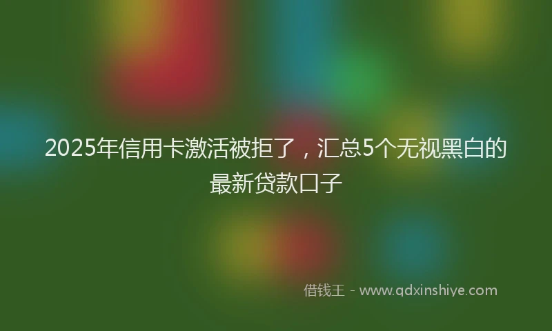 2025年信用卡激活被拒了，汇总5个无视黑白的最新贷款口子
