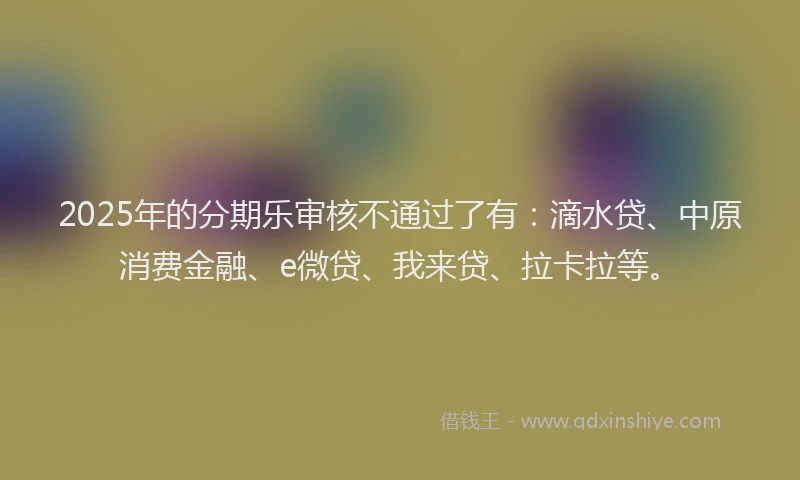 2025年的分期乐审核不通过了有：滴水贷、中原消费金融、e微贷、我来贷、拉卡拉等。