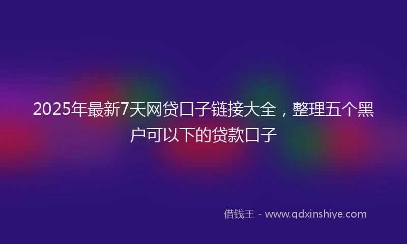 2025年最新7天网贷口子链接大全，整理五个黑户可以下的贷款口子