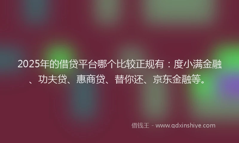 2025年的借贷平台哪个比较正规有：度小满金融、功夫贷、惠商贷、替你还、京东金融等。