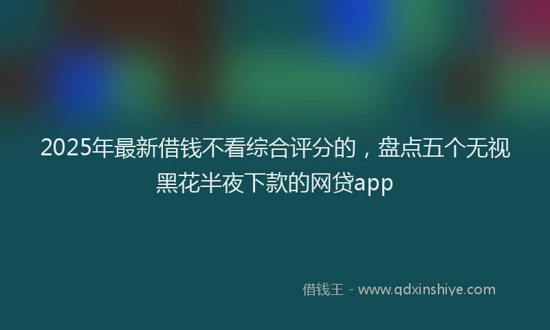 2025年最新借钱不看综合评分的，盘点五个无视黑花半夜下款的网贷app