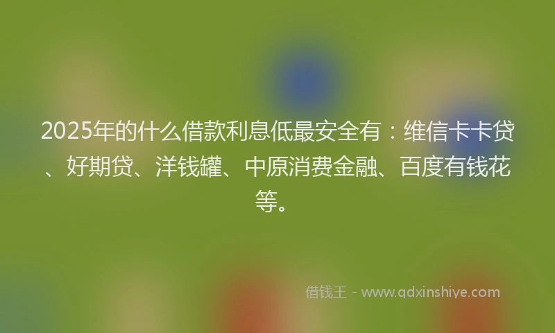 2025年的什么借款利息低最安全有：维信卡卡贷、好期贷、洋钱罐、中原消费金融、百度有钱花等。