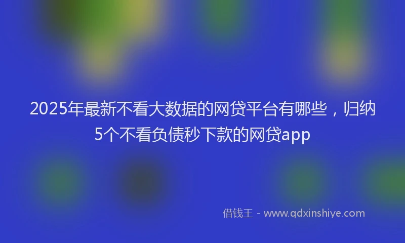 2025年最新不看大数据的网贷平台有哪些，归纳5个不看负债秒下款的网贷app