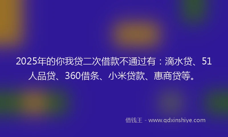 2025年的你我贷二次借款不通过有：滴水贷、51人品贷、360借条、小米贷款、惠商贷等。