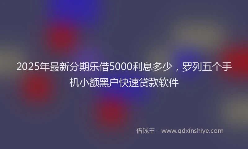 2025年最新分期乐借5000利息多少，罗列五个手机小额黑户快速贷款软件