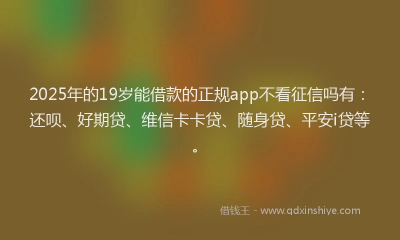 2025年的19岁能借款的正规app不看征信吗有：还呗、好期贷、维信卡卡贷、随身贷、平安i贷等。