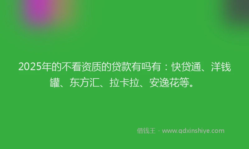 2025年的不看资质的贷款有吗有：快贷通、洋钱罐、东方汇、拉卡拉、安逸花等。