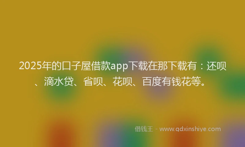 2025年的口子屋借款app下载在那下载有：还呗、滴水贷、省呗、花呗、百度有钱花等。