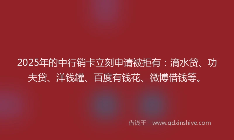 2025年的中行销卡立刻申请被拒有：滴水贷、功夫贷、洋钱罐、百度有钱花、微博借钱等。
