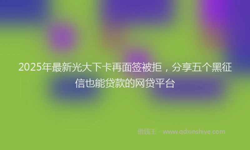 2025年最新光大下卡再面签被拒，分享五个黑征信也能贷款的网贷平台