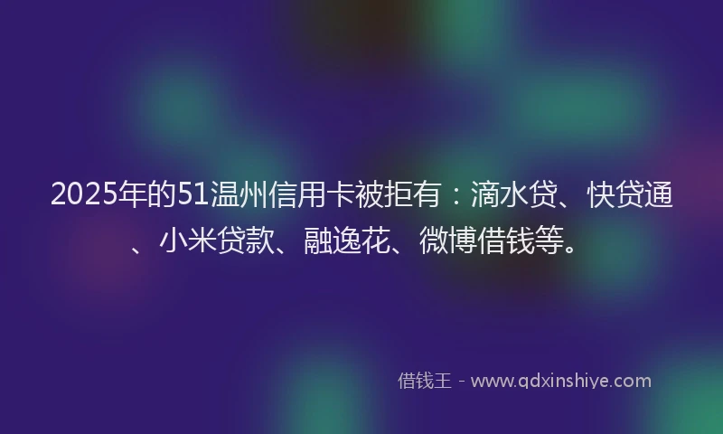 2025年的51温州信用卡被拒有：滴水贷、快贷通、小米贷款、融逸花、微博借钱等。