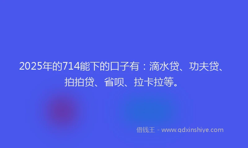 2025年的714能下的口子有：滴水贷、功夫贷、拍拍贷、省呗、拉卡拉等。