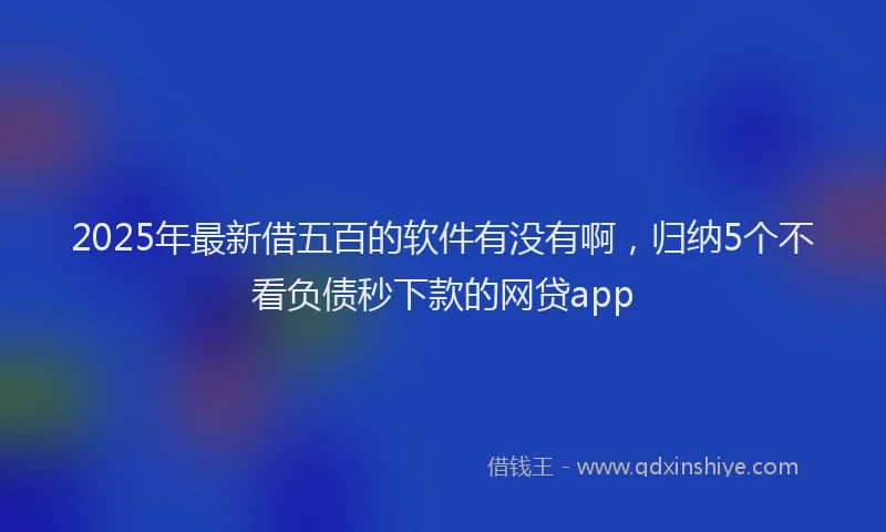 2025年最新借五百的软件有没有啊，归纳5个不看负债秒下款的网贷app