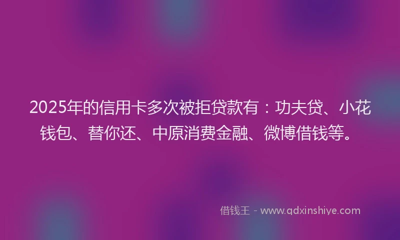2025年的信用卡多次被拒贷款有：功夫贷、小花钱包、替你还、中原消费金融、微博借钱等。