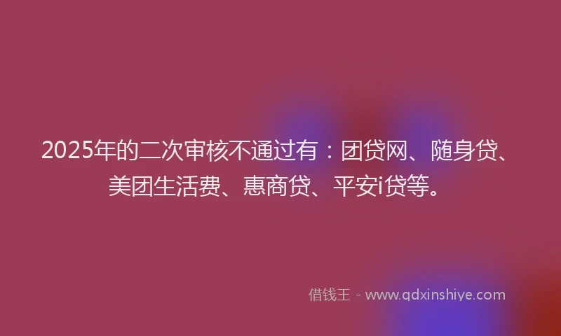 2025年的二次审核不通过有：团贷网、随身贷、美团生活费、惠商贷、平安i贷等。